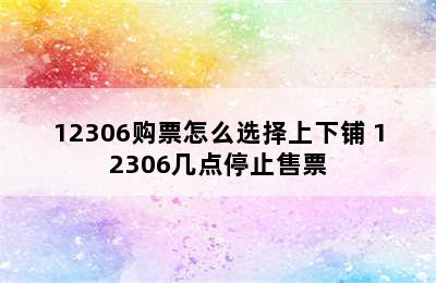 12306购票怎么选择上下铺 12306几点停止售票